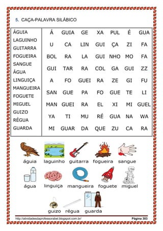 http://atividadesdaprofessorabel.blogspot.com.br/ Página 303
5. CAÇA-PALAVRA SILÁBICO
Á GUIA GE XA PUL É GUA
U CA LIN GUI ÇA ZI FA
BOL RA LA GUI NHO MO FA
GUI TAR RA COL GA GUI ZZ
A FO GUEI RA ZE GI FU
SAN GUE PA FO GUE TE LI
MAN GUEI RA EL XI MI GUEL
YA TI MU RÉ GUA NA WA
MI GUAR DA QUE ZU CA RA
ÁGUIA
LAGUINHO
GUITARRA
FOGUEIRA
SANGUE
ÁGUA
LINGUIÇA
MANGUEIRA
FOGUETE
MIGUEL
GUIZO
RÉGUA
GUARDA
 