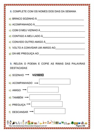 http://atividadesdaprofessorabel.blogspot.com.br/ Página 306
8. COMPLETE COM OS NOMES DOS DIAS DA SEMANA
a) BRINCO SOZINHO À _________________________________
b) ACOMPANHADO À___________________________________
c) COM O MEU VIZINHO À________________________________
d) CONTIGO A MEU LADO À______________________________
e) CONVIDO OUTRO AMIGO À____________________________
f) VOLTO A CONVIDAR UM AMIGO AO_____________________
g) DÁ-ME PREGUIÇA AO ________________________________
9. RELEIA O POEMA E COPIE AS RIMAS DAS PALAVRAS
DESTACADAS
a) SOZINHO VIZINHO
b) ACOMPANHADO
c) AMIGO
d) TAMBÉM
e) PREGUIÇA
f) DESCANSAR
 