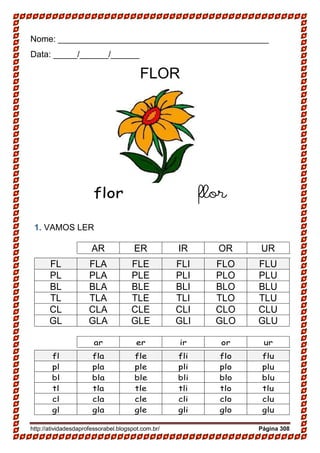 http://atividadesdaprofessorabel.blogspot.com.br/ Página 308
Nome: ____________________________________________
Data: _____/______/______
FLOR
flor flor
1. VAMOS LER
AR ER IR OR UR
FL FLA FLE FLI FLO FLU
PL PLA PLE PLI PLO PLU
BL BLA BLE BLI BLO BLU
TL TLA TLE TLI TLO TLU
CL CLA CLE CLI CLO CLU
GL GLA GLE GLI GLO GLU
ar er ir or ur
fl fla fle fli flo flu
pl pla ple pli plo plu
bl bla ble bli blo blu
tl tla tle tli tlo tlu
cl cla cle cli clo clu
gl gla gle gli glo glu
 