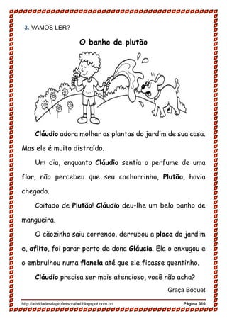 http://atividadesdaprofessorabel.blogspot.com.br/ Página 310
3. VAMOS LER?
O banho de plutão
Cláudio adora molhar as plantas do jardim de sua casa.
Mas ele é muito distraído.
Um dia, enquanto Cláudio sentia o perfume de uma
flor, não percebeu que seu cachorrinho, Plutão, havia
chegado.
Coitado de Plutão! Cláudio deu-lhe um belo banho de
mangueira.
O cãozinho saiu correndo, derrubou a placa do jardim
e, aflito, foi parar perto de dona Gláucia. Ela o enxugou e
o embrulhou numa flanela até que ele ficasse quentinho.
Cláudio precisa ser mais atencioso, você não acha?
Graça Boquet
 
