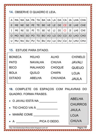 http://atividadesdaprofessorabel.blogspot.com.br/ Página 151
14. OBSERVE O QUADRO E LEIA.
A MA NA SA PA TA BA VA LA DA CA JA LHA CHA
E ME NE SE PE TE BE VE LE DE CE JE LHE CHE
I MI NI SI PI TI BI VI LI DI CI JI LHI CHI
O MO NO SO PO TO BO VO LO DO CO JO LHO CHO
U MU NU SU PU TU BU VU LU DU CU JU LHU CHU
15. ESTUDE PARA DITADO.
BONECA
PATO
BICO
BOLA
DITADO
MILHO
NAVALHA
MALHADO
QUILO
ABELHA
ALHO
CHUVA
CHOQUE
CHAPA
CHUVADA
CHINELO
JAVALI
QUEIJO
LOJA
JAULA
18. COMPLETE OS ESPAÇOS COM PALAVRAS DO
QUADRO. FORMA FRASES.
• O JAVALI ESTÁ NA ___________
• TIO CHICO VAI À _____________
• MAMĂE COME ________________
• A ______________ PICA O DEDO.
ABELHA
CHURROS
JAULA
LOJA
CHUVA
 