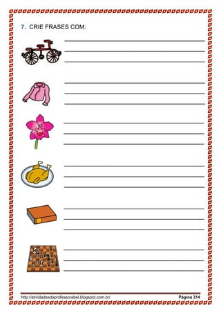 http://atividadesdaprofessorabel.blogspot.com.br/ Página 314
7. CRIE FRASES COM:
______________________________________
______________________________________
______________________________________
______________________________________
______________________________________
_____
______________________________________
______________________________________
______________________________________
______________________________________
______________________________________
_____
______________________________________
______________________________________
______________________________________
______________________________________
______________________________________
_____
______________________________________
______________________________________
______________________________________
______________________________________
______________________________________
_____
______________________________________
______________________________________
______________________________________
______________________________________
______________________________________
_____
______________________________________
______________________________________
______________________________________
______________________________________
______________________________________
_____
 