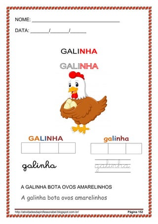 http://atividadesdaprofessorabel.blogspot.com.br/ Página 152
NOME: _________________________________
DATA: _______/_______/______
GALINHA
GALINHA
GALINHA galinha
galinha galinha
A GALINHA BOTA OVOS AMARELINHOS
A galinha bota ovos amarelinhos
 