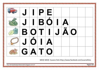 http://atividadesdaprofessorabel.blogspot.com.br/ Página 333
J I P E
J I B Ó I A
B O T I J Ã O
J Ó I A
G A T O
MEXE-MEXE: Susana Felix https://www.facebook.com/susanafelixc
 