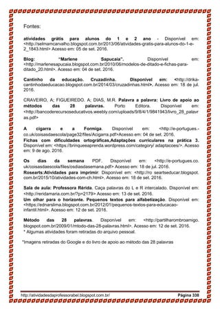 http://atividadesdaprofessorabel.blogspot.com.br/ Página 338
Fontes:
atividades grátis para alunos do 1 e 2 ano - Disponível em:
<http://selmamcarvalho.blogspot.com.br/2013/06/atividades-gratis-para-alunos-do-1-e-
2_1843.html> Acesso em: 05 de set. 2016.
Blog: “Marlene Sapucaia”. Disponível em:
<http://marlenesapucaia.blogspot.com.br/2010/06/modelos-de-ditado-e-fichas-para-
ditado_20.html>. Acesso em: 04 de set. 2016.
Cantinho da educação. Cruzadinha. Disponível em: <http://drika-
cantinhodaeducacao.blogspot.com.br/2014/03/cruzadinhas.html>. Acesso em: 18 de jul.
2016.
CRAVEIRO, A; FIGUEIREDO. A; DIAS, M.R. Palavra a palavra: Livro de apoio ao
métodos das 28 palavras. Porto Editora. Disponível em:
<http://bancoderecursoseducativos.weebly.com/uploads/9/8/4/1/9841943/livro_28_palavr
as.pdf>
A cigarra e a Formiga. Disponível em: <http://e-portugues.-
co.uk/coisasdaescola/page32/files/Acigarra.pdf>Acesso em: 04 de set. 2016.
Fichas com dificuldades ortográficas,Adaptações curriculares na prática 3.
Disponível em: <https://brinqueeaprenda.wordpress.com/category/ adaptacoes/>. Acesso
em: 9 de ago. 2016.
Os dias da semana PDF. Disponível em: <http://e-portugues.co.
uk/coisasdaescola/files/osdiasdasemana.pdf> Acesso em: 18 de jul. 2016.
Rosearts:Atividades para imprimir: Disponível em: <http://ro seartseducar.blogspot.
com.br/2015/10/atividades-com-ch.html>. Acesso em: 18 de set. 2016.
Sala de aula: Professora Rérida. Caça palavras do L e R intercalado. Disponível em:
<http://reridamaria.com.br/?p=2179> Acesso em: 13 de set. 2016.
Um olhar para o horizonte. Pequenos textos para alfabetização. Disponível em:
<https://ednarslima.blogspot.com.br/2012/01/pequenos-textos-para-educacao-
infantil.html>. Acesso em: 12 de set. 2016.
Método das 28 palavras. Disponível em: <http://partilharombroamigo.
blogspot.com.br/2009/01/mtodo-das-28-palavras.html>. Acesso em: 12 de set. 2016.
* Algumas atividades foram retiradas do arquivo pessoal.
*Imagens retiradas do Google e do livro de apoio ao método das 28 palavras
 