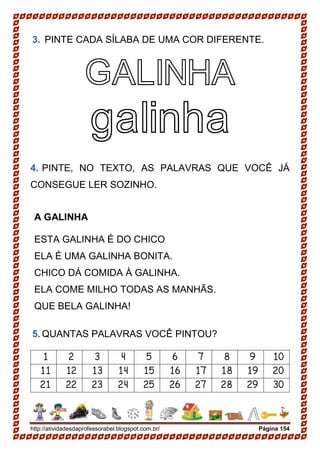 http://atividadesdaprofessorabel.blogspot.com.br/ Página 154
3. PINTE CADA SÍLABA DE UMA COR DIFERENTE.
GALINHA
galinha
4. PINTE, NO TEXTO, AS PALAVRAS QUE VOCÊ JÁ
CONSEGUE LER SOZINHO.
A GALINHA
ESTA GALINHA É DO CHICO
ELA É UMA GALINHA BONITA.
CHICO DÁ COMIDA À GALINHA.
ELA COME MILHO TODAS AS MANHÃS.
QUE BELA GALINHA!
5. QUANTAS PALAVRAS VOCÊ PINTOU?
1 2 3 4 5 6 7 8 9 10
11 12 13 14 15 16 17 18 19 20
21 22 23 24 25 26 27 28 29 30
 