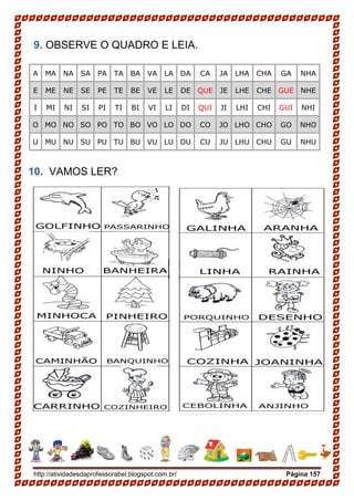 http://atividadesdaprofessorabel.blogspot.com.br/ Página 157
9. OBSERVE O QUADRO E LEIA.
A MA NA SA PA TA BA VA LA DA CA JA LHA CHA GA NHA
E ME NE SE PE TE BE VE LE DE QUE JE LHE CHE GUE NHE
I MI NI SI PI TI BI VI LI DI QUI JI LHI CHI GUI NHI
O MO NO SO PO TO BO VO LO DO CO JO LHO CHO GO NHO
U MU NU SU PU TU BU VU LU DU CU JU LHU CHU GU NHU
10. VAMOS LER?
 