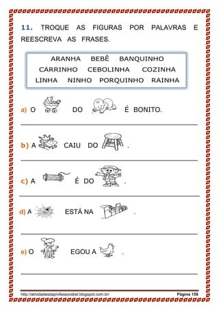 http://atividadesdaprofessorabel.blogspot.com.br/ Página 159
11. TROQUE AS FIGURAS POR PALAVRAS E
REESCREVA AS FRASES.
a) O DO É BONITO.
________________________________________________
b) A CAIU DO .
________________________________________________
c) A É DO ..
_________________________________________________
d) A ESTÁ NA .
________________________________________________
e) O EGOU A .
________________________________________________
ARANHA BEBÊ BANQUINHO
CARRINHO CEBOLINHA COZINHA
LINHA NINHO PORQUINHO RAINHA
 