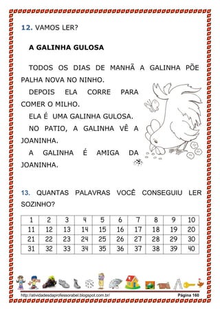 http://atividadesdaprofessorabel.blogspot.com.br/ Página 160
12. VAMOS LER?
A GALINHA GULOSA
TODOS OS DIAS DE MANHÃ A GALINHA PÕE
PALHA NOVA NO NINHO.
DEPOIS ELA CORRE PARA
COMER O MILHO.
ELA É UMA GALINHA GULOSA.
NO PATIO, A GALINHA VÊ A
JOANINHA.
A GALINHA É AMIGA DA
JOANINHA.
13. QUANTAS PALAVRAS VOCÊ CONSEGUIU LER
SOZINHO?
1 2 3 4 5 6 7 8 9 10
11 12 13 14 15 16 17 18 19 20
21 22 23 24 25 26 27 28 29 30
31 32 33 34 35 36 37 38 39 40
 