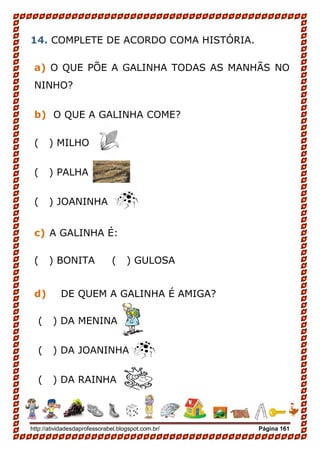 http://atividadesdaprofessorabel.blogspot.com.br/ Página 161
14. COMPLETE DE ACORDO COMA HISTÓRIA.
a) O QUE PÕE A GALINHA TODAS AS MANHÃS NO
NINHO?
b) O QUE A GALINHA COME?
( ) MILHO
( ) PALHA
( ) JOANINHA
c) A GALINHA É:
( ) BONITA ( ) GULOSA
d) DE QUEM A GALINHA É AMIGA?
( ) DA MENINA
( ) DA JOANINHA
( ) DA RAINHA
 
