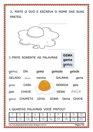 http://atividadesdaprofessorabel.blogspot.com.br/ Página 164
2. PINTE O OVO E ESCREVA O NOME DAS SUAS
PARTES.
3. PINTE SOMENTE AS PALAVRAS
gema DIA gema gemada gelado
GELADO chave menina GALINHA gema
gema CASA GEMADA gela
gelo CHAVE GEMA GEMA
gema CHUPETA GEMA GOMA Gema CHAVE
4. QUANTAS PALAVRAS VOCÊ PINTOU?
1 2 3 4 5 6 7 8 9 10
11 12 13 14 15 16 17 18 19 20
GEMA
gema
gema
 