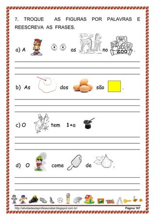 http://atividadesdaprofessorabel.blogspot.com.br/ Página 167
7. TROQUE AS FIGURAS POR PALAVRAS E
REESCREVA AS FRASES.
a) A as no .
________________________________________________
________________________________________________
________________________________________________
b) As dos são .
________________________________________________
________________________________________________
________________________________________________
c) O tem 1+a .
________________________________________________
________________________________________________
________________________________________________
d) O come de .
________________________________________________
________________________________________________
________________________________________________
 