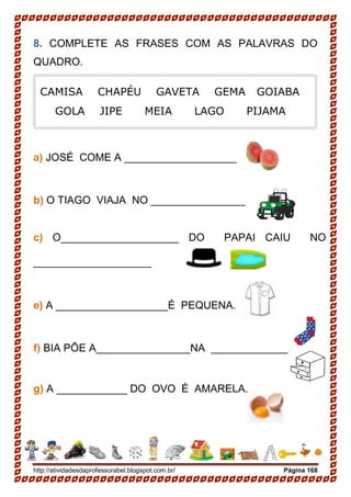 http://atividadesdaprofessorabel.blogspot.com.br/ Página 168
8. COMPLETE AS FRASES COM AS PALAVRAS DO
QUADRO.
a) JOSÉ COME A ___________________
b) O TIAGO VIAJA NO ________________
c) O____________________ DO PAPAI CAIU NO
____________________
e) A ___________________É PEQUENA.
f) BIA PÕE A________________NA _____________
g) A ____________ DO OVO É AMARELA.
CAMISA CHAPÉU GAVETA GEMA GOIABA
GOLA JIPE MEIA LAGO PIJAMA
 