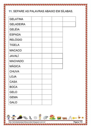 http://atividadesdaprofessorabel.blogspot.com.br/ Página 174
11. SEPARE AS PALAVRAS ABAIXO EM SÍLABAS.
GELATINA
GELADEIRA
GELÉIA
ESPADA
RELÓGIO
TIGELA
MACACO
JAVALÍ
MACHADO
MÁGICA
CHUVA
LOJA
CASA
BOCA
GELO
GEMA
GALO
 