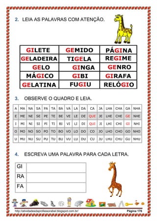 http://atividadesdaprofessorabel.blogspot.com.br/ Página 176
2. LEIA AS PALAVRAS COM ATENÇÃO.
3. OBSERVE O QUADRO E LEIA.
A MA NA SA PA TA BA VA LA DA CA JA LHA CHA GA NHA
E ME NE SE PE TE BE VE LE DE QUE JE LHE CHE GE NHE
I MI NI SI PI TI BI VI LI DI QUI JI LHI CHI GI NHI
O MO NO SO PO TO BO VO LO DO CO JO LHO CHO GO NHO
U MU NU SU PU TU BU VU LU DU CU JU LHU CHU GU NHU
4. ESCREVA UMA PALAVRA PARA CADA LETRA.
GI
RA
FA
 