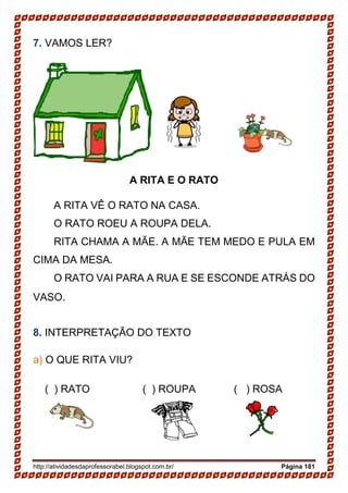 http://atividadesdaprofessorabel.blogspot.com.br/ Página 181
7. VAMOS LER?
A RITA E O RATO
A RITA VÊ O RATO NA CASA.
O RATO ROEU A ROUPA DELA.
RITA CHAMA A MÃE. A MÃE TEM MEDO E PULA EM
CIMA DA MESA.
O RATO VAI PARA A RUA E SE ESCONDE ATRÁS DO
VASO.
8. INTERPRETAÇÃO DO TEXTO
a) O QUE RITA VIU?
( ) RATO ( ) ROUPA ( ) ROSA
 