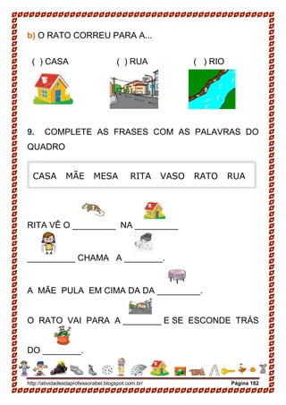 http://atividadesdaprofessorabel.blogspot.com.br/ Página 182
b) O RATO CORREU PARA A...
( ) CASA ( ) RUA ( ) RIO
9. COMPLETE AS FRASES COM AS PALAVRAS DO
QUADRO
RITA VÊ O _________ NA _________
__________ CHAMA A ________.
A MÃE PULA EM CIMA DA DA _________.
O RATO VAI PARA A ________ E SE ESCONDE TRÁS
DO ________.
CASA MÃE MESA RITA VASO RATO RUA
 