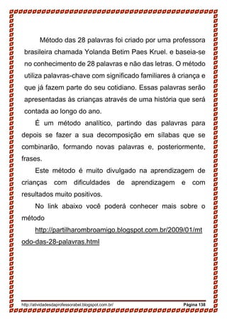 http://atividadesdaprofessorabel.blogspot.com.br/ Página 138
Método das 28 palavras foi criado por uma professora
brasileira chamada Yolanda Betim Paes Kruel. e baseia-se
no conhecimento de 28 palavras e não das letras. O método
utiliza palavras-chave com significado familiares à criança e
que já fazem parte do seu cotidiano. Essas palavras serão
apresentadas às crianças através de uma história que será
contada ao longo do ano.
É um método analítico, partindo das palavras para
depois se fazer a sua decomposição em sílabas que se
combinarão, formando novas palavras e, posteriormente,
frases.
Este método é muito divulgado na aprendizagem de
crianças com dificuldades de aprendizagem e com
resultados muito positivos.
No link abaixo você poderá conhecer mais sobre o
método
http://partilharombroamigo.blogspot.com.br/2009/01/mt
odo-das-28-palavras.html
 