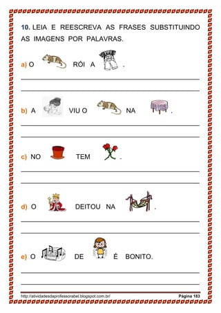 http://atividadesdaprofessorabel.blogspot.com.br/ Página 183
10. LEIA E REESCREVA AS FRASES SUBSTITUINDO
AS IMAGENS POR PALAVRAS.
a) O RÓI A .
________________________________________________
________________________________________________
b) A VIU O NA .
________________________________________________
________________________________________________
c) NO TEM .
________________________________________________
________________________________________________
d) O DEITOU NA .
________________________________________________
________________________________________________
e) O DE É BONITO.
________________________________________________
________________________________________________
 