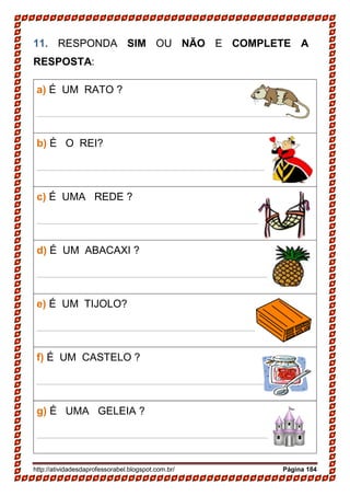http://atividadesdaprofessorabel.blogspot.com.br/ Página 184
11. RESPONDA SIM OU NÃO E COMPLETE A
RESPOSTA:
a) É UM RATO ?
____________________________________________
b) É O REI?
____________________________________________
c) É UMA REDE ?
____________________________________________
d) É UM ABACAXI ?
____________________________________________
e) É UM TIJOLO?
____________________________________________
f) É UM CASTELO ?
____________________________________________
g) É UMA GELEIA ?
____________________________________________
 