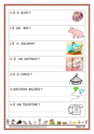 http://atividadesdaprofessorabel.blogspot.com.br/ Página 185
h) É O ALHO ?
____________________________________________
i) É UM BOI ?
____________________________________________
j) É A GALINHA?
____________________________________________
k) É UM GATINHO ?
____________________________________________
d) É O CIRCO ?
____________________________________________
d) SÃO DOIS BALÕES ?
____________________________________________
d) É UM TELEFONE ?
____________________________________________
 