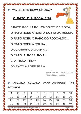 http://atividadesdaprofessorabel.blogspot.com.br/ Página 186
11. VAMOS LER O TRAVA-LÍNGUAS?
O RATO E A ROSA RITA
O RATO ROEU A ROUPA DO REI DE ROMA,
O RATO ROEU A ROUPA DO REI DA RÚSSIA,
O RATO ROEU O RABO DO RODOALDO…
O RATO ROEU A ROLHA,
DA GARRAFA DA RAINHA.
O RATO A ROER ROÍA.
E A ROSA RITA?
DO RATO A ROER SE RIA.
(ADAPTADO DO LIVRO:O LIVRO DO
TRAVA-LÍNGUA. POR:CIÇA)
13. QUANTAS PALAVRAS VOCÊ CONSEGUIU LER
SOZINHO?
1 2 3 4 5 6 7 8 9 10
11 12 13 14 15 16 17 18 19 20
21 22 23 24 25 26 27 28 29 30
31 32 33 34 35 36 37 38 39 40
 