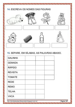 http://atividadesdaprofessorabel.blogspot.com.br/ Página 187
14. ESCREVA OS NOMES DAS FIGURAS
15. SEPARE, EM SÍLABAS, AS PALAVRAS ABAIXO.
GALINHA
GEMADA
RÁPIDO
REVISTA
TOMATE
REDE
REMO
TELHA
VACA
 
