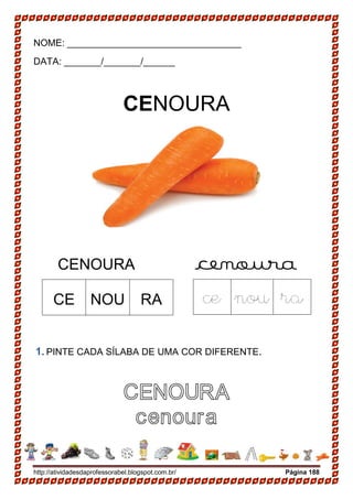 http://atividadesdaprofessorabel.blogspot.com.br/ Página 188
NOME: _________________________________
DATA: _______/_______/______
CENOURA
CENOURA cenoura
1. PINTE CADA SÍLABA DE UMA COR DIFERENTE.
CENOURA
cenoura
CE NOU RA ce nou ra
 