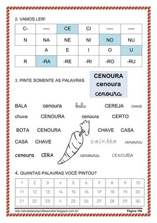 http://atividadesdaprofessorabel.blogspot.com.br/ Página 189
2. VAMOS LER!
C- ---- CE CI ---- ----
N NA NE NI NO NU
A E I O U
R -RA -RE -RI -RO -RU
3. PINTE SOMENTE AS PALAVRAS
BALA cenoura bala CEREJA CHAVE
chuva CENOURA cenoura CERTO
BOTA CENOURA CHAVE CASA
CASA CHAVE cenoura cenoura
cenoura CERA cenoura CENOURA
4. QUANTAS PALAVRAS VOCÊ PINTOU?
1 2 3 4 5 6 7 8 9 10
11 12 13 14 15 16 17 18 19 20
21 22 23 4 25 26 27 28 29 30
CENOURA
cenoura
cenoura
 