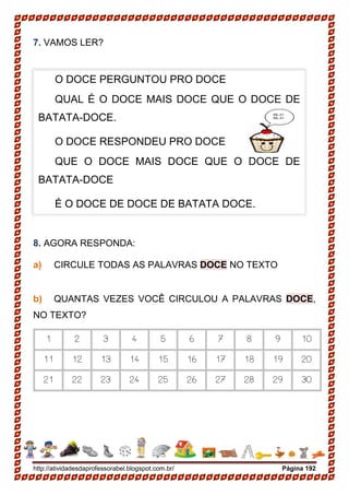 http://atividadesdaprofessorabel.blogspot.com.br/ Página 192
7. VAMOS LER?
8. AGORA RESPONDA:
a) CIRCULE TODAS AS PALAVRAS DOCE NO TEXTO
b) QUANTAS VEZES VOCÊ CIRCULOU A PALAVRAS DOCE,
NO TEXTO?
1 2 3 4 5 6 7 8 9 10
11 12 13 14 15 16 17 18 19 20
21 22 23 24 25 26 27 28 29 30
O DOCE PERGUNTOU PRO DOCE
QUAL É O DOCE MAIS DOCE QUE O DOCE DE
BATATA-DOCE.
O DOCE RESPONDEU PRO DOCE
QUE O DOCE MAIS DOCE QUE O DOCE DE
BATATA-DOCE
É O DOCE DE DOCE DE BATATA DOCE.
 