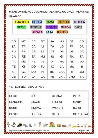 http://atividadesdaprofessorabel.blogspot.com.br/ Página 193
9. ENCONTRE AS SEGUINTES PALAVRAS NO CAÇA PALAVRAS
SILÁBICO.
CO ME CE RE JA NU CE GO
LA TA DA VI TA LO FA DA
FU PA CA LE CI DA DE DE
CA RE TA MU JU GI RA FA
TA ME NE JE A MA RE LO
TE CI DO FU JO CA MA JI
GI GE NO NI BO LHA TI MU
CE BO LA CA PE LHA CHU VA
10. ESTUDE PARA DITADO
CEGO
CENOURA
DOCE
CESTO
CÉU
CIDADE
CINEMA
POLÍCIA
CIGANA
TECIDO
PALÁCIO
CERA
PERA
MARIA
CARO
CEREJEIRA
AMARELO BOLHA CAMA CARETA CEBOLA
CEGO CEREJA CIDADE CHUVA FADA
GIRAFA LATA TECIDO
 