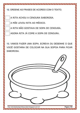 http://atividadesdaprofessorabel.blogspot.com.br/ Página 195
12. ORDENE AS FRASES DE ACORDO COM O TEXTO.
A RITA ACHOU A CENOURA SABOROSA.
A MÃE LEVOU RITA AO MÉDICO.
A RITA NÃO GOSTAVA DE SOPA DE CENOURA.
AGORA RITA JÁ COME A SOPA DE CENOURA.
13. VAMOS FAZER UMA SOPA. ECREVA OU DESENHE O QUE
VOCÊ GOSTARIA DE COLOCAR NA SUA SOPOA PARA FICAR
SABOROSA.
 