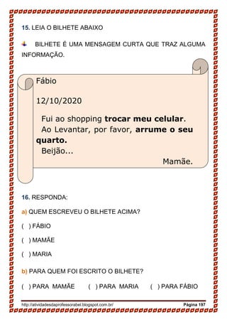 http://atividadesdaprofessorabel.blogspot.com.br/ Página 197
Fábio
12/10/2020
Fui ao shopping trocar meu celular.
Ao Levantar, por favor, arrume o seu
quarto.
Beijão...
Mamãe.
15. LEIA O BILHETE ABAIXO
BILHETE É UMA MENSAGEM CURTA QUE TRAZ ALGUMA
INFORMAÇÃO.
16. RESPONDA:
a) QUEM ESCREVEU O BILHETE ACIMA?
( ) FÁBIO
( ) MAMÃE
( ) MARIA
b) PARA QUEM FOI ESCRITO O BILHETE?
( ) PARA MAMÃE ( ) PARA MARIA ( ) PARA FÁBIO
 