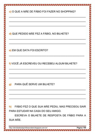 http://atividadesdaprofessorabel.blogspot.com.br/ Página 198
c) O QUE A MÃE DE FÁBIO FOI FAZER NO SHOPPING?
______________________________________________________
______________________________________________________
______________________________________________________
d) QUE PEDIDO MÃE FEZ A FÁBIO, NO BILHETE?
______________________________________________________
______________________________________________________
e) EM QUE DATA FOI ESCRITO?
_____________________________________________________
f) VOCÊ JÁ ESCREVEU OU RECEBEU ALGUM BILHETE?
______________________________________________________
______________________________________________________
______________________________________________________
g) PARA QUÊ SERVE UM BILHETE?
______________________________________________________
______________________________________________________
______________________________________________________
h) FÁBIO FEZ O QUE SUA MÃE PEDIU, MAS PRECISOU SAIR
PARA ESTUDAR NA CASA DO SEU AMIGO.
ESCREVA O BILHETE DE RESPOSTA DE FÁBIO PARA A
SUA MÃE.
 