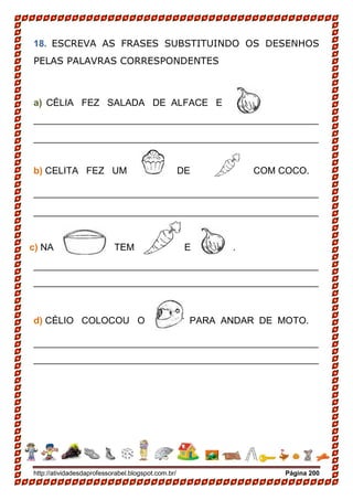 http://atividadesdaprofessorabel.blogspot.com.br/ Página 200
18. ESCREVA AS FRASES SUBSTITUINDO OS DESENHOS
PELAS PALAVRAS CORRESPONDENTES
a) CÉLIA FEZ SALADA DE ALFACE E
______________________________________________________
______________________________________________________
b) CELITA FEZ UM DE COM COCO.
______________________________________________________
______________________________________________________
c) NA TEM E .
______________________________________________________
______________________________________________________
d) CÉLIO COLOCOU O PARA ANDAR DE MOTO.
______________________________________________________
______________________________________________________
 