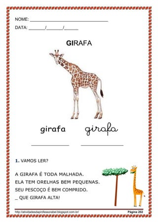 http://atividadesdaprofessorabel.blogspot.com.br/ Página 202
NOME: _________________________________
DATA: _______/_______/______
GIRAFA
girafa girafa
________________ __________________
1. VAMOS LER?
A GIRAFA É TODA MALHADA.
ELA TEM ORELHAS BEM PEQUENAS.
SEU PESCOÇO É BEM COMPRIDO.
_ QUE GIRAFA ALTA!
 