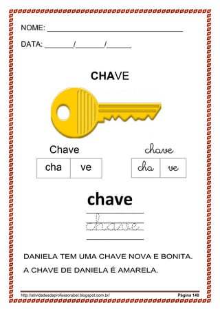 http://atividadesdaprofessorabel.blogspot.com.br/ Página 140
NOME: _________________________________
DATA: _______/_______/______
CHAVE
Chave chave
chave
chave
DANIELA TEM UMA CHAVE NOVA E BONITA.
A CHAVE DE DANIELA É AMARELA.
cha ve cha ve
 