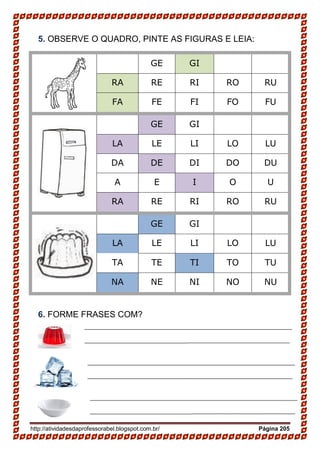 http://atividadesdaprofessorabel.blogspot.com.br/ Página 205
5. OBSERVE O QUADRO, PINTE AS FIGURAS E LEIA:
GE GI
RA RE RI RO RU
FA FE FI FO FU
GE GI
LA LE LI LO LU
DA DE DI DO DU
A E I O U
RA RE RI RO RU
GE GI
LA LE LI LO LU
TA TE TI TO TU
NA NE NI NO NU
6. FORME FRASES COM?
_______________________________________________________________
__________________________________________________________________
_____________________________________________________________________
_______________________________________________________________
__________________________________________________________________
_____________________________________________________________________
_______________________________________________________________
__________________________________________________________________
_____________________________________________________________________
 