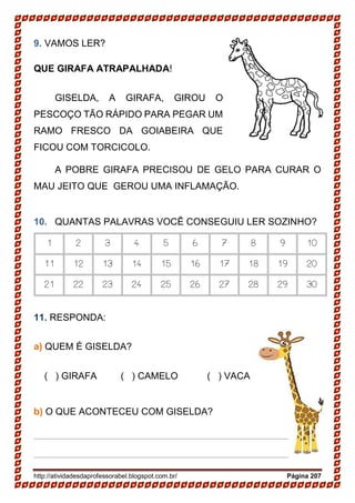 http://atividadesdaprofessorabel.blogspot.com.br/ Página 207
9. VAMOS LER?
QUE GIRAFA ATRAPALHADA!
GISELDA, A GIRAFA, GIROU O
PESCOÇO TÃO RÁPIDO PARA PEGAR UM
RAMO FRESCO DA GOIABEIRA QUE
FICOU COM TORCICOLO.
A POBRE GIRAFA PRECISOU DE GELO PARA CURAR O
MAU JEITO QUE GEROU UMA INFLAMAÇÃO.
10. QUANTAS PALAVRAS VOCÊ CONSEGUIU LER SOZINHO?
1 2 3 4 5 6 7 8 9 10
11 12 13 14 15 16 17 18 19 20
21 22 23 24 25 26 27 28 29 30
11. RESPONDA:
a) QUEM É GISELDA?
( ) GIRAFA ( ) CAMELO ( ) VACA
b) O QUE ACONTECEU COM GISELDA?
________________________________________________
________________________________________________
 