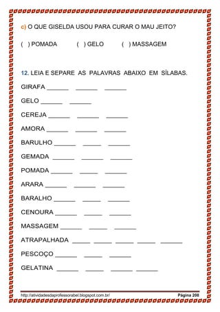http://atividadesdaprofessorabel.blogspot.com.br/ Página 208
c) O QUE GISELDA USOU PARA CURAR O MAU JEITO?
( ) POMADA ( ) GELO ( ) MASSAGEM
12. LEIA E SEPARE AS PALAVRAS ABAIXO EM SÍLABAS.
GIRAFA ______________________
GELO ________________
CEREJA ______________________
AMORA ______________________
BARULHO _____________________
GEMADA ______________________
POMADA _____________________
ARARA ______________________
BARALHO _____________________
CENOURA _____________________
MASSAGEM _____________________
ATRAPALHADA _________________ _____ ______
PESCOÇO _____________________
GELATINA _____________________ ______
 