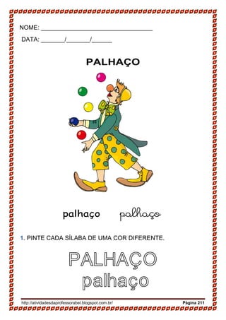 http://atividadesdaprofessorabel.blogspot.com.br/ Página 211
NOME: _________________________________
DATA: _______/_______/______
PALHAÇO
palhaço palhaço
1. PINTE CADA SÍLABA DE UMA COR DIFERENTE.
PALHAÇO
palhaço
 