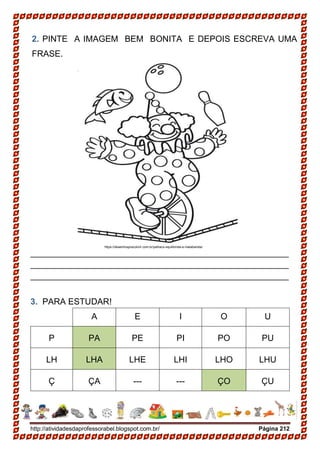http://atividadesdaprofessorabel.blogspot.com.br/ Página 212
2. PINTE A IMAGEM BEM BONITA E DEPOIS ESCREVA UMA
FRASE.
______________________________________________________
______________________________________________________
______________________________________________________
3. PARA ESTUDAR!
A E I O U
P PA PE PI PO PU
LH LHA LHE LHI LHO LHU
Ç ÇA --- --- ÇO ÇU
https://desenhospracolorir.com.br/palhaco-equilibrista-e-malabarista/
 