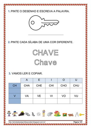 http://atividadesdaprofessorabel.blogspot.com.br/ Página 141
1. PINTE O DESENHO E ESCREVA A PALAVRA.
2. PINTE CADA SÍLABA DE UMA COR DIFERENTE.
CHAVE
Chave
3. VAMOS LER E COPIAR.
A E I O U
CH CHA CHE CHI CHO CHU
V VA VE VI VO VU
 