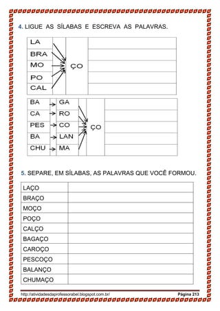 http://atividadesdaprofessorabel.blogspot.com.br/ Página 213
4. LIGUE AS SÍLABAS E ESCREVA AS PALAVRAS.
5. SEPARE, EM SÍLABAS, AS PALAVRAS QUE VOCÊ FORMOU.
LAÇO
BRAÇO
MOÇO
POÇO
CALÇO
BAGAÇO
CAROÇO
PESCOÇO
BALANÇO
CHUMAÇO
 