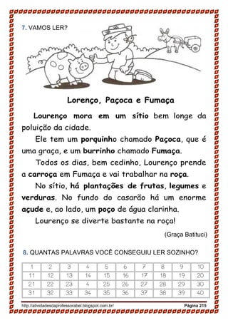 http://atividadesdaprofessorabel.blogspot.com.br/ Página 215
7. VAMOS LER?
Lorenço, Paçoca e Fumaça
Lourenço mora em um sítio bem longe da
poluição da cidade.
Ele tem um porquinho chamado Paçoca, que é
uma graça, e um burrinho chamado Fumaça.
Todos os dias, bem cedinho, Lourenço prende
a carroça em Fumaça e vai trabalhar na roça.
No sítio, há plantações de frutas, legumes e
verduras. No fundo do casarão há um enorme
açude e, ao lado, um poço de água clarinha.
Lourenço se diverte bastante na roça!
8. QUANTAS PALAVRAS VOCÊ CONSEGUIU LER SOZINHO?
1 2 3 4 5 6 7 8 9 10
11 12 13 14 15 16 17 18 19 20
21 22 23 4 25 26 27 28 29 30
31 32 33 34 35 36 37 38 39 40
(Graça Batituci)
 