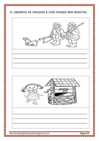 http://atividadesdaprofessorabel.blogspot.com.br/ Página 217
10. OBSERVE AS IMAGENS E CRIE FRASES BEM BONITAS.
__________________________________________________
__________________________________________________
__________________________________________________
__________________________________________________
__________________________________________________
__________________________________________________
 