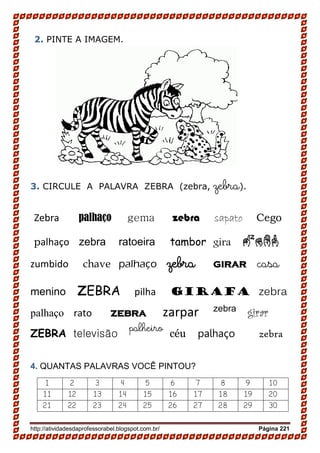 http://atividadesdaprofessorabel.blogspot.com.br/ Página 221
2. PINTE A IMAGEM.
3. CIRCULE A PALAVRA ZEBRA (zebra, zebra).
Zebra palhaço gema zebra sapato Cego
palhaço zebra ratoeira tambor gira zebr
zumbido chave palhaço zebra girar casa
menino ZEBRA pilha girafa zebra
palhaço rato zebra zarpar zebra
girar
ZEBRA televisão
palheiro
céu palhaço zebra
4. QUANTAS PALAVRAS VOCÊ PINTOU?
1 2 3 4 5 6 7 8 9 10
11 12 13 14 15 16 17 18 19 20
21 22 23 24 25 26 27 28 29 30
 