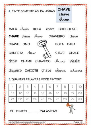 http://atividadesdaprofessorabel.blogspot.com.br/ Página 142
4. PINTE SOMENTE AS PALAVRAS
MALA chave BOLA chave CHOCOLATE
CHAVE chuva chave CHAVEIRO chave
CHAVE OMO BOTA CASA
CHUPETA chave CHAVE CHALE
chave CHAME CHAVECO chuva chute
chaveiro CAIXOTE chave chuva
5. QUANTAS PALAVRAS VOCÊ PINTOU?
1 2 3 4 5 6 7 8 9 10
11 12 13 14 15 16 17 18 19 20
21 22 23 24 25 26 27 28 29 30
EU PINTEI ............ PALAVRAS
CHAVE
chave
chave
 