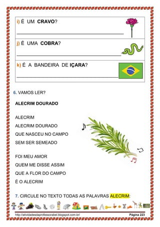 http://atividadesdaprofessorabel.blogspot.com.br/ Página 223
i) É UM CRAVO?
__________________________________________
j) É UMA COBRA?
__________________________________________
k) É A BANDEIRA DE IÇARA?
__________________________________________
6. VAMOS LER?
ALECRIM DOURADO
ALECRIM
ALECRIM DOURADO
QUE NASCEU NO CAMPO
SEM SER SEMEADO
FOI MEU AMOR
QUEM ME DISSE ASSIM
QUE A FLOR DO CAMPO
É O ALECRIM
7. CIRCULE NO TEXTO TODAS AS PALAVRAS ALECRIM:
 