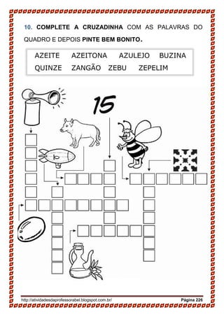 http://atividadesdaprofessorabel.blogspot.com.br/ Página 226
10. COMPLETE A CRUZADINHA COM AS PALAVRAS DO
QUADRO E DEPOIS PINTE BEM BONITO.
AZEITE AZEITONA AZULEJO BUZINA
QUINZE ZANGÃO ZEBU ZEPELIM
 